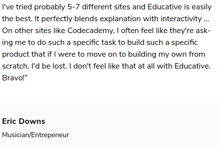 I've tried probably 5-7 different sites and Educative is easily the best. It perfectly blends explanation with interactivity... On other sites like Codecademy, I often feel like they're asking me to do such a specific product that if I were to move on to building my own from scratch, I'd be lost. I don't feel like that at all with Educative. Bravo! Eric Downs, Musician/Entrepreneur