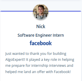 Nick - software engineer intern: Just wanted to thank you for building AlgoExpert!! It played a key role in helping me prepare for internship interviews and helped me land an offer with Facebook!