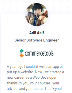 A year ago I couldn't write an app or put up a website. Now, I've started a new career as a Web Developer thanks to you, your courses, your advice, and your posts. Thank you! - Adil Asif, Senior Software Engineer