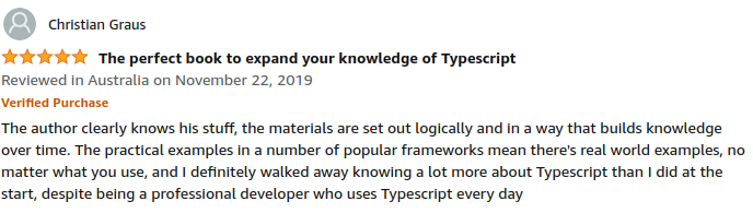 The author clearly knows his stuff, the materials are set out logically and in a way that builds knowledge over time. The practical examples in a number of popular frameworks mean there's real world examples, no matter what you use, and I definitely walked away knowing a lot more about Typescript than i did at the start, despite being a professional developer who uses Typescript every day. - Christian Graus